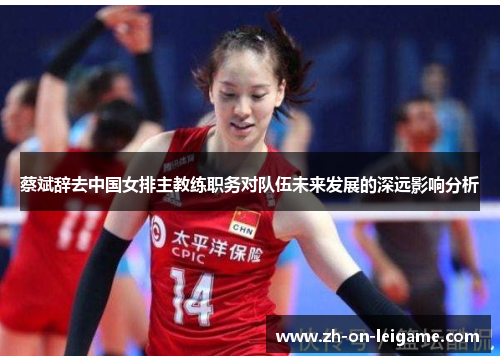 蔡斌辞去中国女排主教练职务对队伍未来发展的深远影响分析 蔡斌辞去中国女排主教练职务对队伍未来发展的深远影响分析