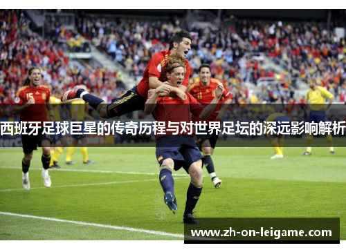 西班牙足球巨星的传奇历程与对世界足坛的深远影响解析 西班牙足球巨星的传奇历程与对世界足坛的深远影响解析