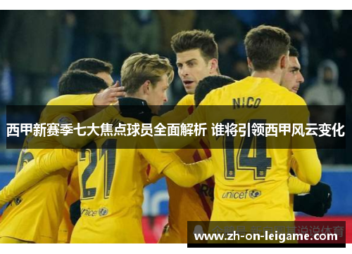 西甲新赛季七大焦点球员全面解析 谁将引领西甲风云变化