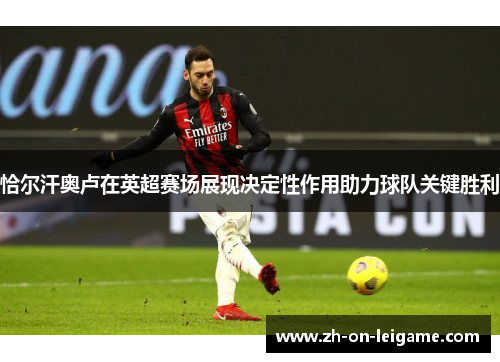 恰尔汗奥卢在英超赛场展现决定性作用助力球队关键胜利 恰尔汗奥卢在英超赛场展现决定性作用助力球队关键胜利