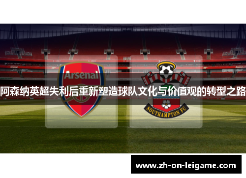 阿森纳英超失利后重新塑造球队文化与价值观的转型之路