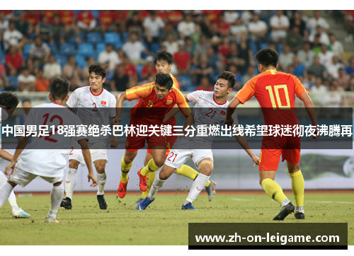 中国男足18强赛绝杀巴林迎关键三分重燃出线希望球迷彻夜沸腾再