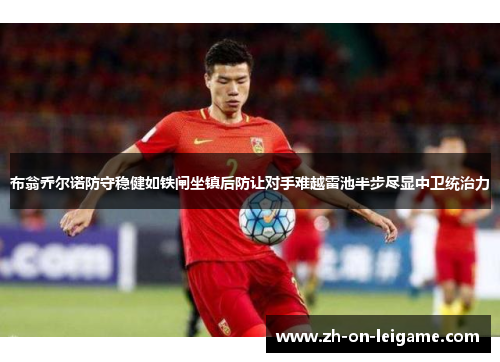 布翁乔尔诺防守稳健如铁闸坐镇后防让对手难越雷池半步尽显中卫统治力 布翁乔尔诺防守稳健如铁闸坐镇后防让对手难越雷池半步尽显中卫统治力